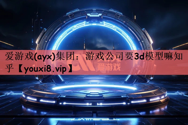 爱游戏(ayx)集团：游戏公司要3d模型嘛知乎
