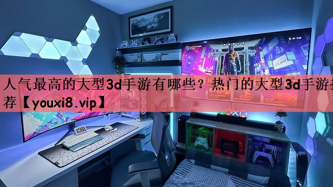 人气最高的大型3d手游有哪些？热门的大型3d手游推荐