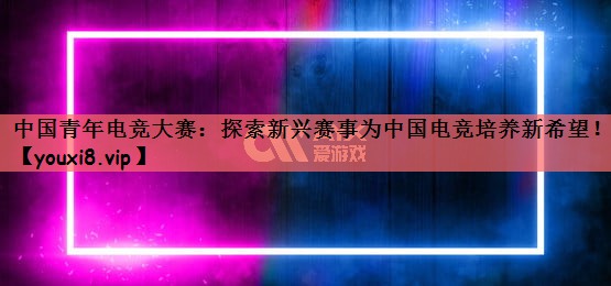 中国青年电竞大赛：探索新兴赛事为中国电竞培养新希望！