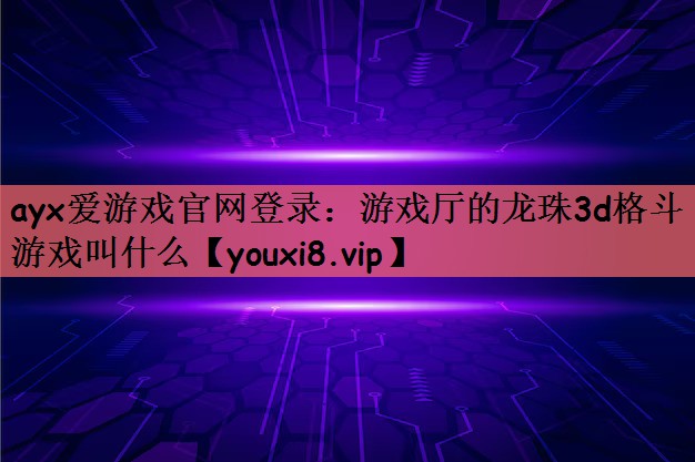 ayx爱游戏官网登录：游戏厅的龙珠3d格斗游戏叫什么