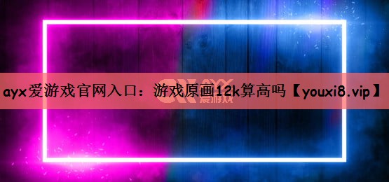 ayx爱游戏官网入口：游戏原画12k算高吗